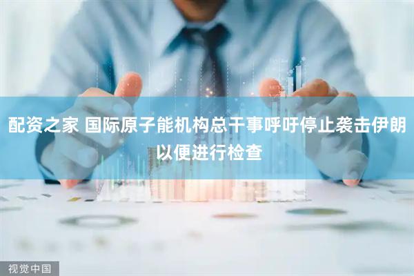 配资之家 国际原子能机构总干事呼吁停止袭击伊朗 以便进行检查