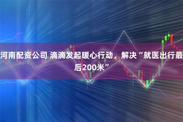 河南配资公司 滴滴发起暖心行动，解决“就医出行最后200米”