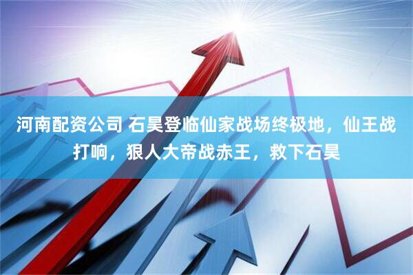河南配资公司 石昊登临仙家战场终极地，仙王战打响，狠人大帝战赤王，救下石昊