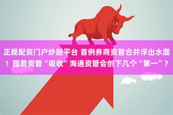 正规配资门户炒股平台 首例券商资管合并浮出水面！国君资管“吸收”海通资管会创下几个“第一”？