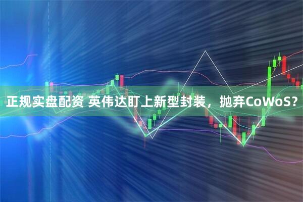 正规实盘配资 英伟达盯上新型封装，抛弃CoWoS？
