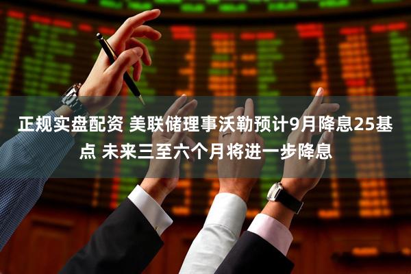 正规实盘配资 美联储理事沃勒预计9月降息25基点 未来三至六个月将进一步降息