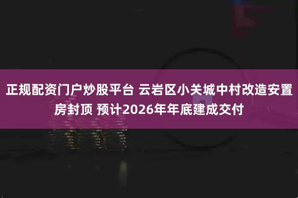 正规配资门户炒股平台 云岩区小关城中村改造安置房封顶 预计2026年年底建成交付