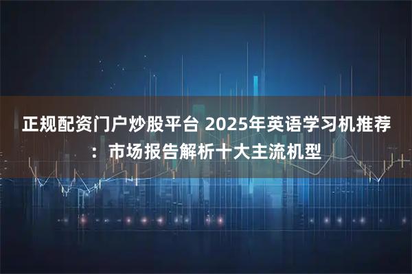 正规配资门户炒股平台 2025年英语学习机推荐：市场报告解析十大主流机型