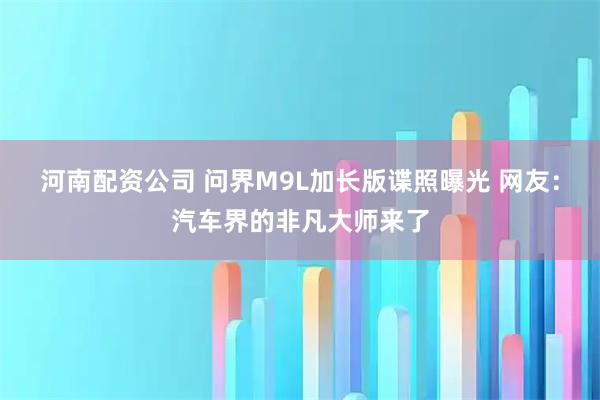 河南配资公司 问界M9L加长版谍照曝光 网友：汽车界的非凡大师来了