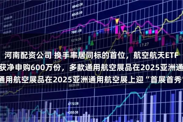 河南配资公司 换手率居同标的首位，航空航天ETF天弘（159241）昨日获净申购600万份，多款通用航空展品在2025亚洲通用航空展上迎“首展首秀”